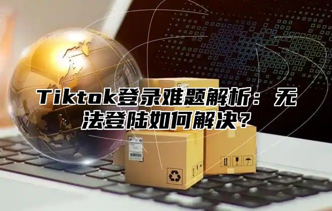 Tiktok登录难题解析：无法登陆如何解决？
