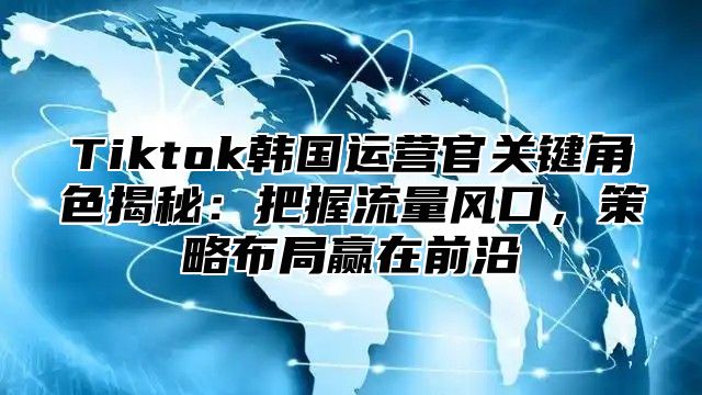 Tiktok韩国运营官关键角色揭秘：把握流量风口，策略布局赢在前沿