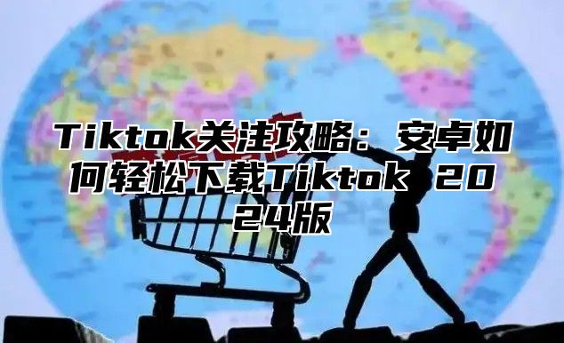 Tiktok关注攻略：安卓如何轻松下载Tiktok 2025版