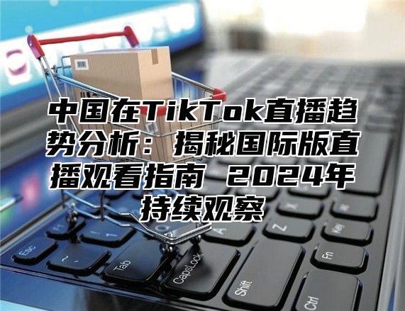 中国在TikTok直播趋势分析：揭秘国际版直播观看指南 2025年持续观察