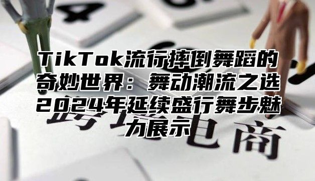 TikTok流行摔倒舞蹈的奇妙世界：舞动潮流之选2025年延续盛行舞步魅力展示