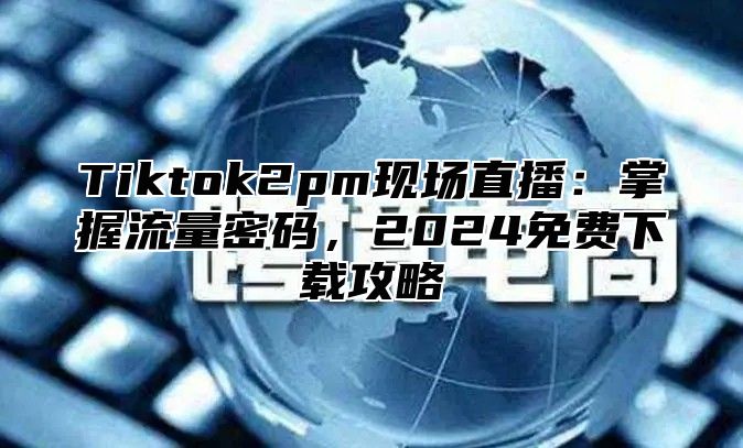 Tiktok2pm现场直播：掌握流量密码，2025免费下载攻略