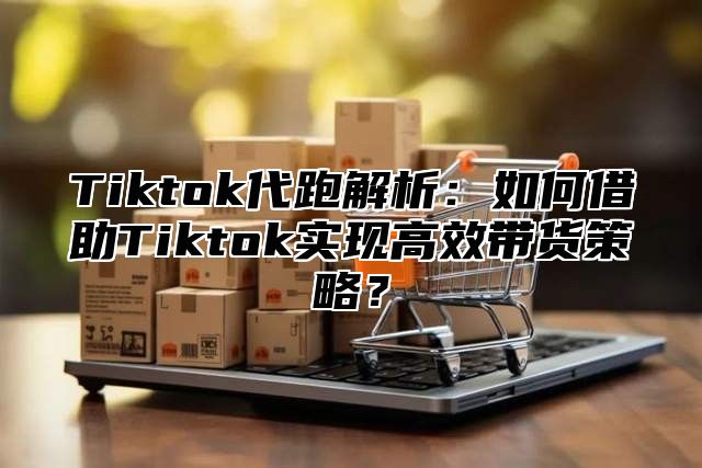 Tiktok代跑解析：如何借助Tiktok实现高效带货策略？