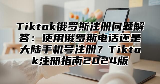 Tiktok俄罗斯注册问题解答：使用俄罗斯电话还是大陆手机号注册？Tiktok注册指南2025版