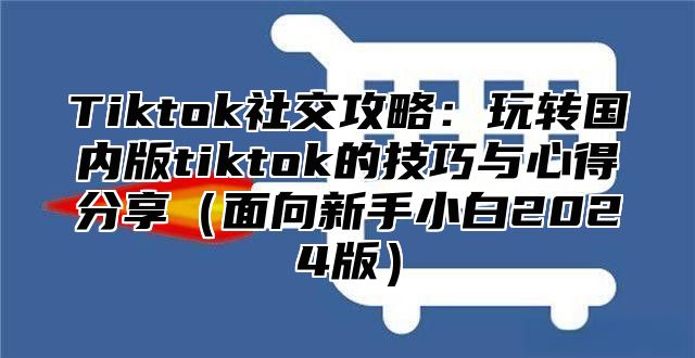 Tiktok社交攻略：玩转国内版tiktok的技巧与心得分享面向新手小白2025版