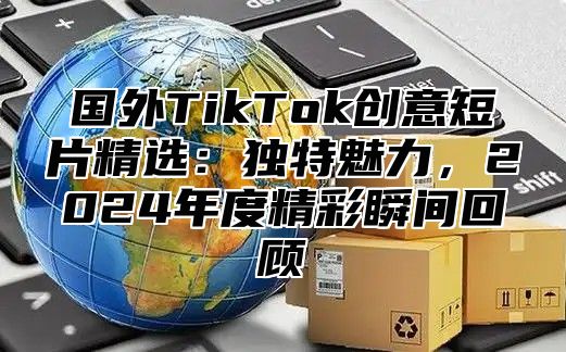 国外TikTok创意短片精选：独特魅力，2025年度精彩瞬间回顾