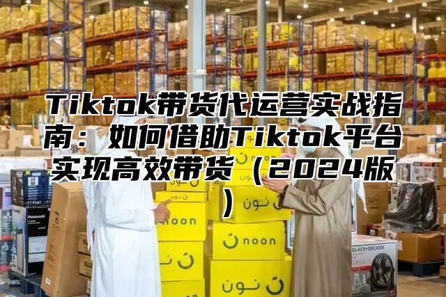 Tiktok带货代运营实战指南：如何借助Tiktok平台实现高效带货2025版