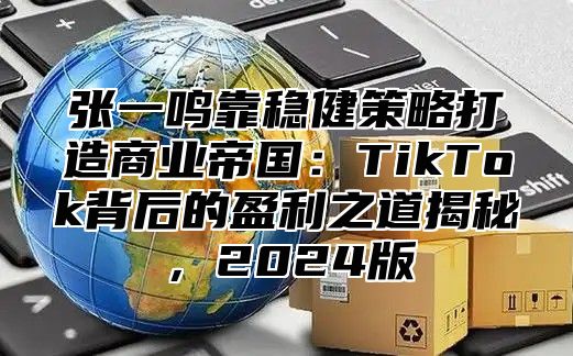 张一鸣靠稳健策略打造商业帝国：TikTok背后的盈利之道揭秘，2025版