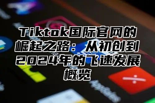 Tiktok国际官网的崛起之路：从初创到2025年的飞速发展概览