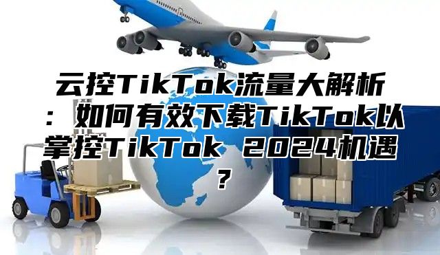云控TikTok流量大解析：如何有效下载TikTok以掌控TikTok 2025机遇？