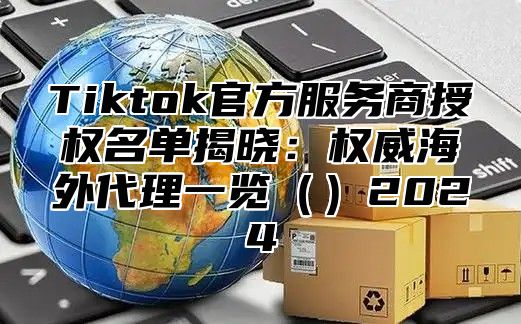 Tiktok官方服务商授权名单揭晓：权威海外代理一览2025