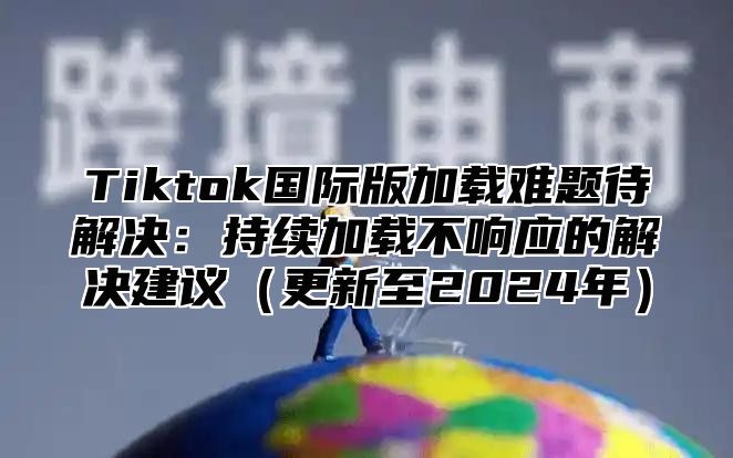 Tiktok国际版加载难题待解决：持续加载不响应的解决建议更新至2025年