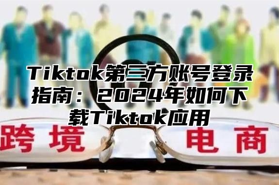 Tiktok第三方账号登录指南：2025年如何下载Tiktok应用