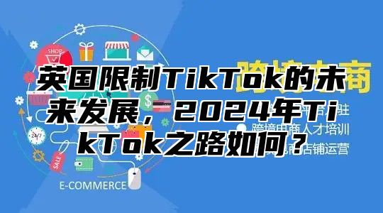 英国限制TikTok的未来发展，2025年TikTok之路如何？