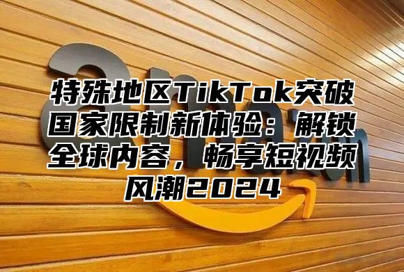 特殊地区TikTok突破国家限制新体验：解锁全球内容，畅享短视频风潮2025