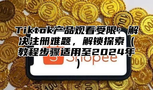 Tiktok产品观看受限：解决注册难题，解锁探索教程步骤适用至2025年