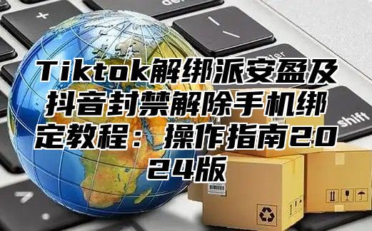 Tiktok解绑派安盈及抖音封禁解除手机绑定教程：操作指南2025版