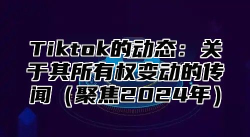 Tiktok的动态：关于其所有权变动的传闻聚焦2025年
