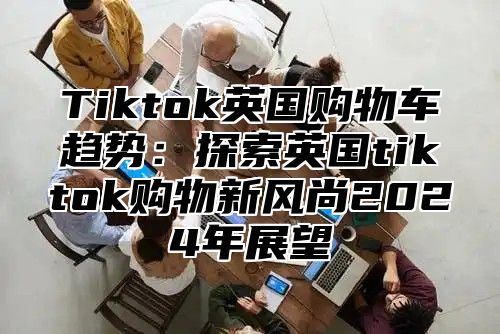 Tiktok英国购物车趋势：探索英国tiktok购物新风尚2025年展望