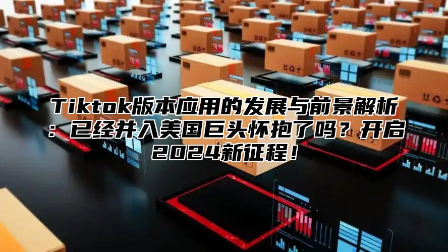 Tiktok版本应用的发展与前景解析：已经并入美国巨头怀抱了吗？开启2025新征程！