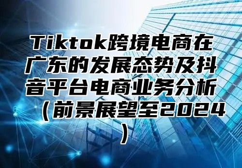 Tiktok跨境电商在广东的发展态势及抖音平台电商业务分析前景展望至2025