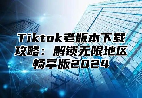 Tiktok老版本下载攻略：解锁无限地区畅享版2025