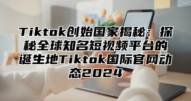 Tiktok创始国家揭秘：探秘全球知名短视频平台的诞生地Tiktok国际官网动态2025