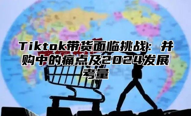 Tiktok带货面临挑战：并购中的痛点及2025发展考量