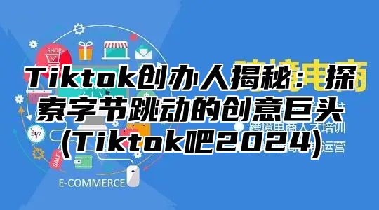 Tiktok创办人揭秘：探索字节跳动的创意巨头(Tiktok吧2025)