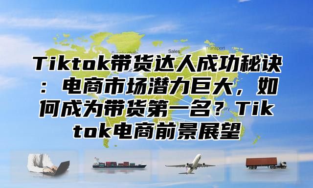 Tiktok带货达人成功秘诀：电商市场潜力巨大，如何成为带货第一名？Tiktok电商前景展望