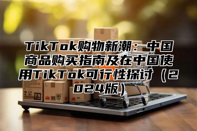 TikTok购物新潮：中国商品购买指南及在中国使用TikTok可行性探讨2025版