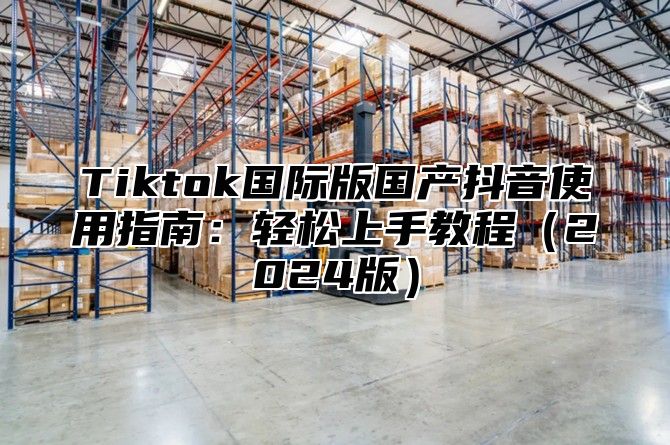 Tiktok国际版国产抖音使用指南：轻松上手教程2025版