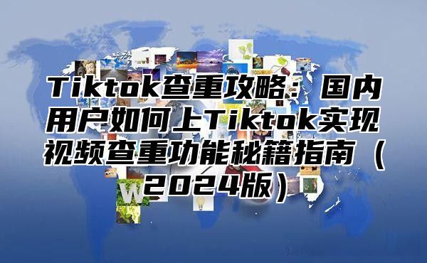 Tiktok查重攻略：国内用户如何上Tiktok实现视频查重功能秘籍指南2025版