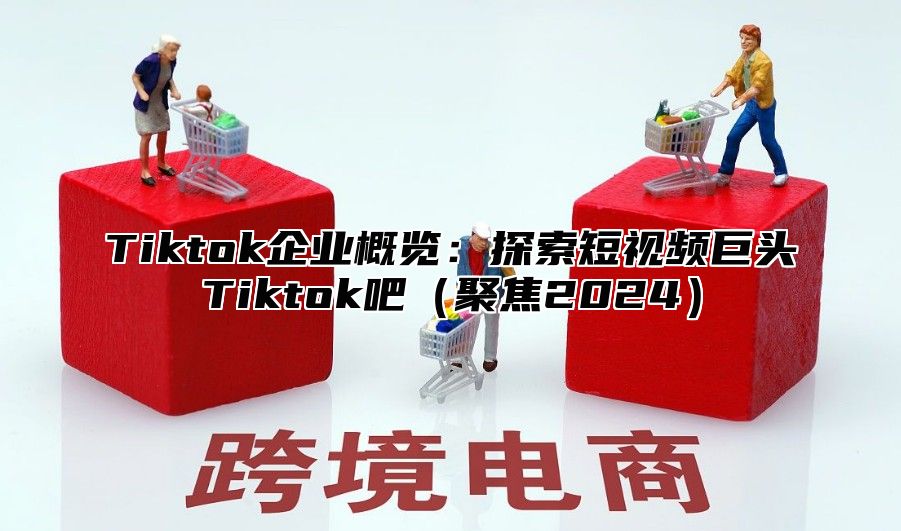 Tiktok企业概览：探索短视频巨头Tiktok吧聚焦2025