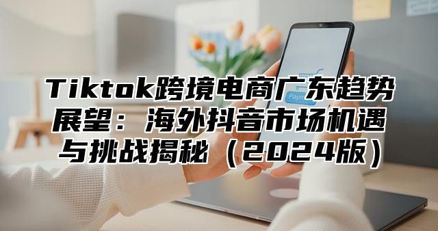 Tiktok跨境电商广东趋势展望：海外抖音市场机遇与挑战揭秘2025版