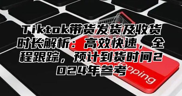 Tiktok带货发货及收货时长解析：高效快速，全程跟踪，预计到货时间2025年参考