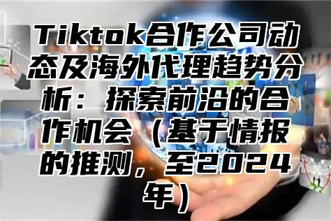 Tiktok合作公司动态及海外代理趋势分析：探索前沿的合作机会基于情报的推测，至2025年