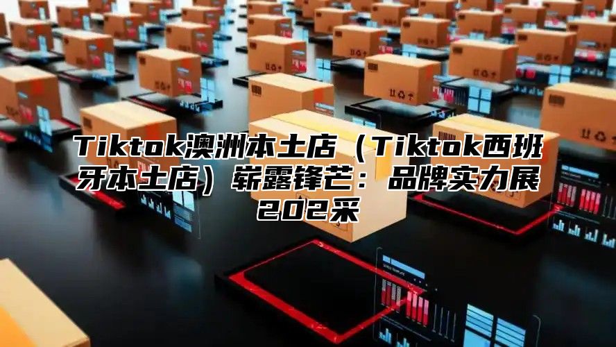 Tiktok澳洲本土店Tiktok西班牙本土店崭露锋芒：品牌实力展202采