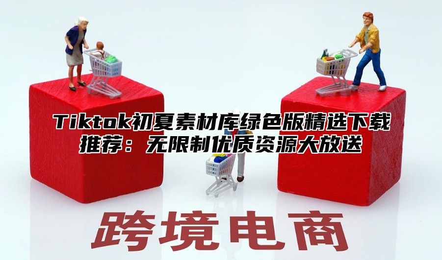 Tiktok初夏素材库绿色版精选下载推荐：无限制优质资源大放送