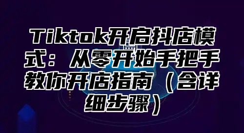 Tiktok开启抖店模式：从零开始手把手教你开店指南含详细步骤