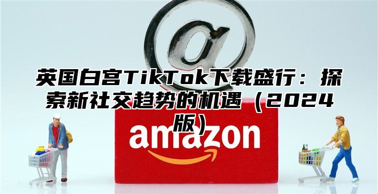 英国白宫TikTok下载盛行：探索新社交趋势的机遇2025版