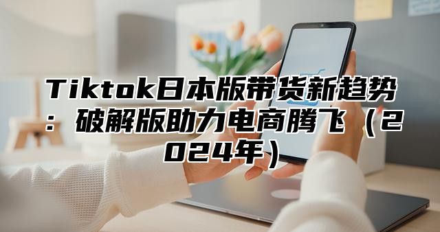 Tiktok日本版带货新趋势：破解版助力电商腾飞2025年