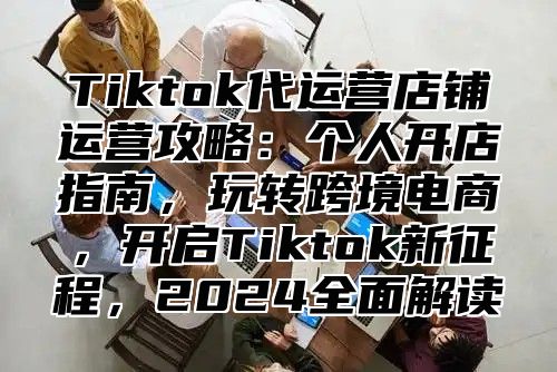 Tiktok代运营店铺运营攻略：个人开店指南，玩转跨境电商，开启Tiktok新征程，2025全面解读
