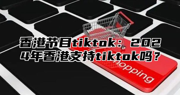 香港节目tiktok：2025年香港支持tiktok吗？