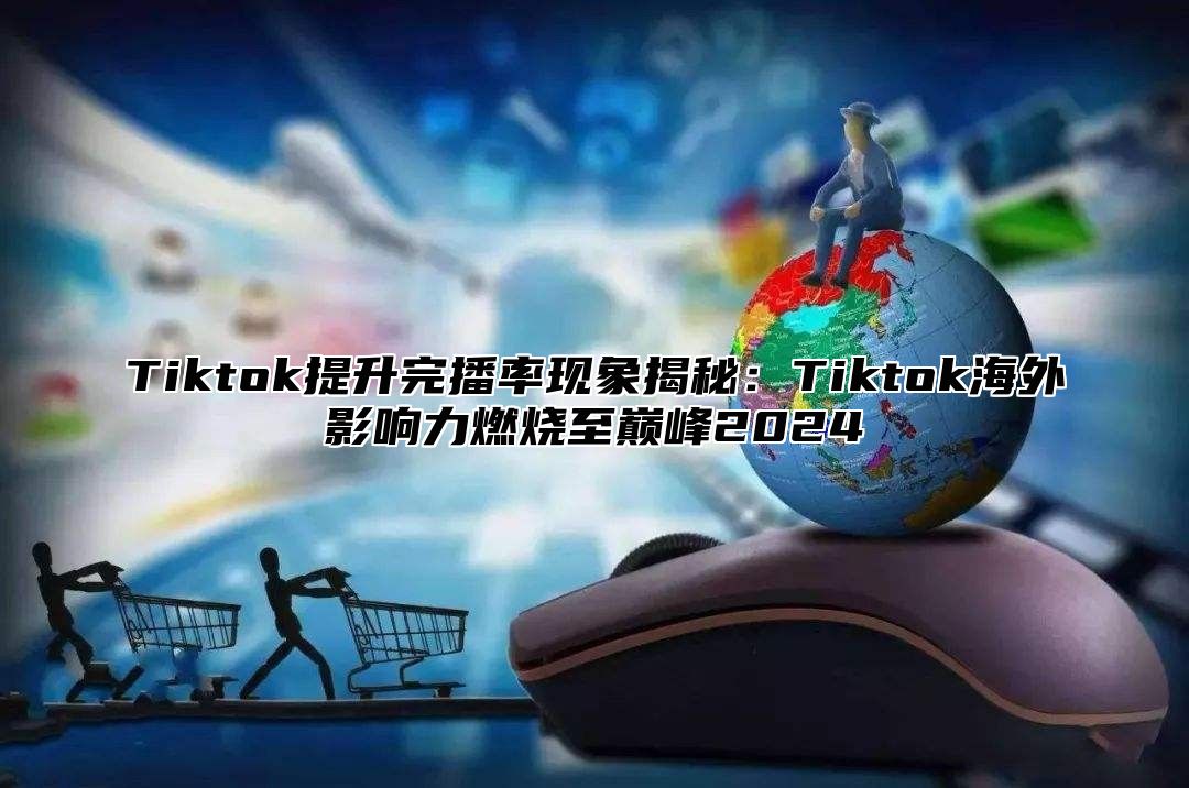 Tiktok提升完播率现象揭秘：Tiktok海外影响力燃烧至巅峰2025