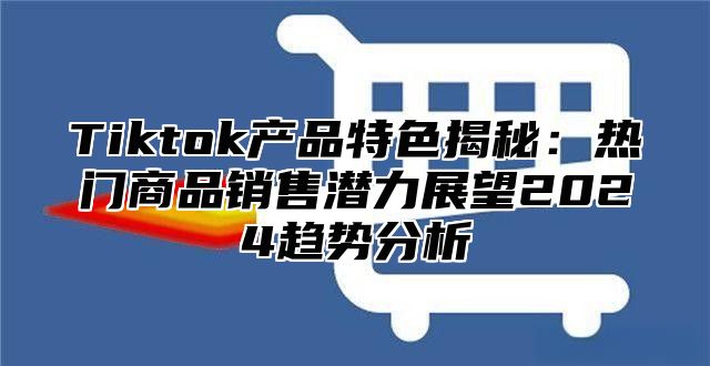 Tiktok产品特色揭秘：热门商品销售潜力展望2025趋势分析