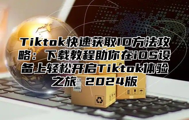 Tiktok快速获取ID方法攻略：下载教程助你在iOS设备上轻松开启Tiktok体验之旅 2025版