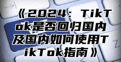 2025TikTok是否回归国内及国内如何使用TikTok指南