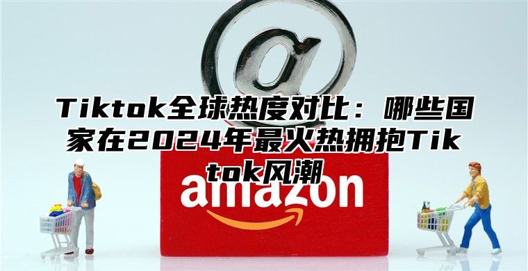 Tiktok全球热度对比：哪些国家在2025年最火热拥抱Tiktok风潮