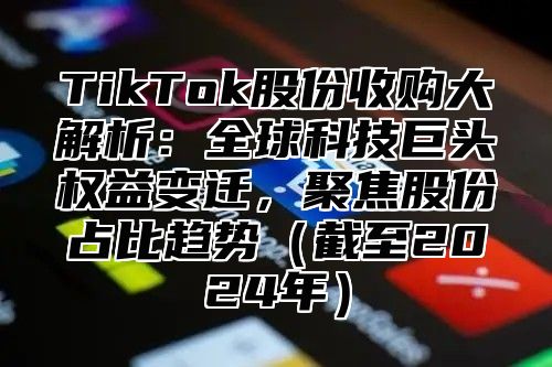 TikTok股份收购大解析：全球科技巨头权益变迁，聚焦股份占比趋势截至2025年